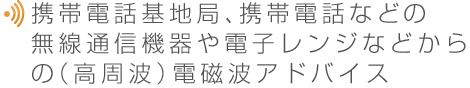 携帯電話基地局、携帯電話などの無線通信機器や電子レンジなどからの（高周波）電磁波アドバイス